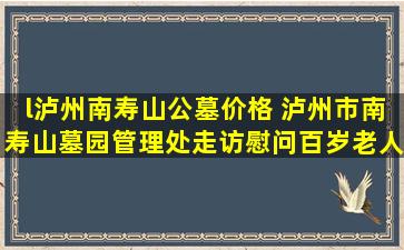 l泸州南寿山公墓价格 泸州市南寿山墓园管理处走访慰问百岁老人